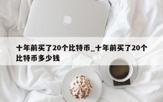 十年前买了20个比特币_十年前买了20个比特币多少钱