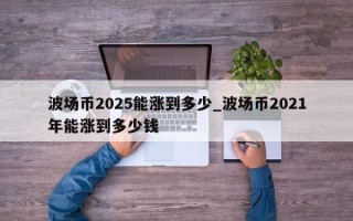 波场币2025能涨到多少_波场币2021年能涨到多少钱