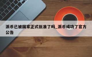 派币已被国家正式批准了吗_派币成功了官方公告
