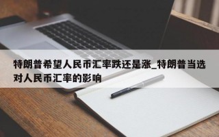 特朗普希望人民币汇率跌还是涨_特朗普当选对人民币汇率的影响