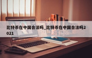 比特币在中国合法吗_比特币在中国合法吗2021
