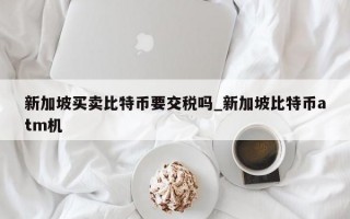 新加坡买卖比特币要交税吗_新加坡比特币atm机