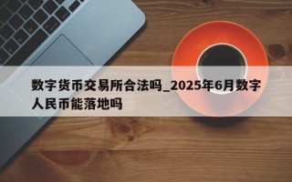 数字货币交易所合法吗_2025年6月数字人民币能落地吗