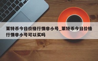 莱特币今日价格行情非小号_莱特币今日价格行情非小号可以买吗