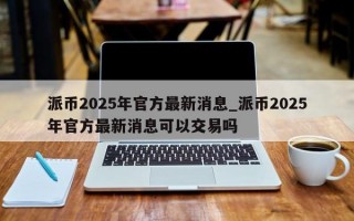 派币2025年官方最新消息_派币2025年官方最新消息可以交易吗
