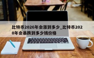 比特币2026年会涨到多少_比特币2020年会暴跌到多少钱价格