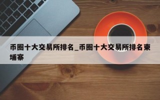 币圈十大交易所排名_币圈十大交易所排名柬埔寨