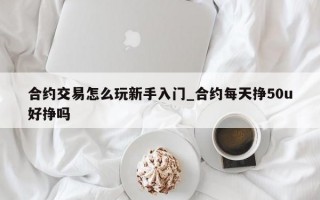 合约交易怎么玩新手入门_合约每天挣50u好挣吗