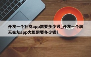 开发一个社交app需要多少钱_开发一个聊天交友app大概需要多少钱?