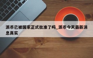 派币已被国家正式批准了吗_派币今天最新消息真实