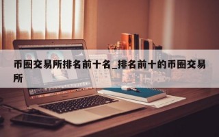 币圈交易所排名前十名_排名前十的币圈交易所