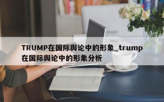 TRUMP在国际舆论中的形象_trump在国际舆论中的形象分析