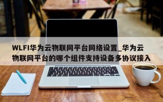 WLFI华为云物联网平台网络设置_华为云物联网平台的哪个组件支持设备多协议接入