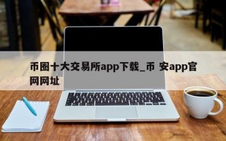 币圈十大交易所app下载_币 安app官网网址