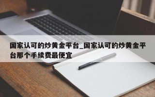 国家认可的炒黄金平台_国家认可的炒黄金平台那个手续费最便宜