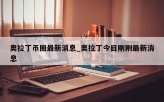 奥拉丁币圈最新消息_奥拉丁今日刚刚最新消息