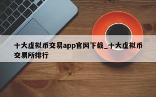 十大虚拟币交易app官网下载_十大虚拟币交易所排行