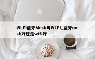 WLFI蓝牙Mesh与WLFI_蓝牙mesh好还是wifi好
