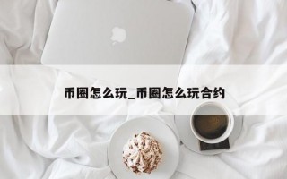 币圈怎么玩_币圈怎么玩合约