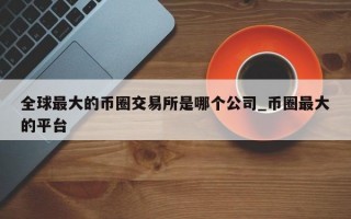 全球最大的币圈交易所是哪个公司_币圈最大的平台