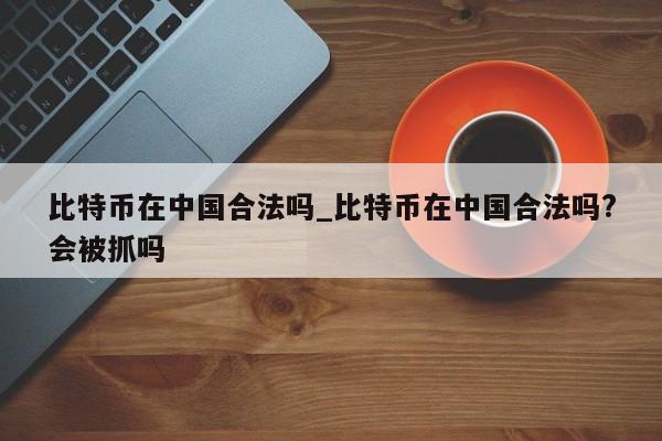比特币在中国合法吗_比特币在中国合法吗?会被抓吗-第1张图片-币选网