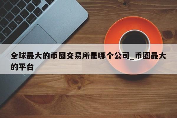 全球最大的币圈交易所是哪个公司_币圈最大的平台-第1张图片-币选网