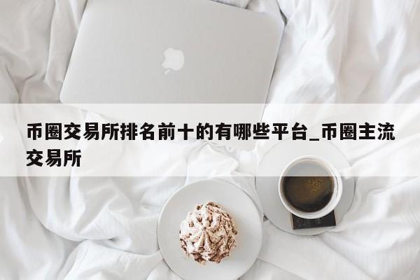币圈交易所排名前十的有哪些平台_币圈主流交易所-第1张图片-币选网