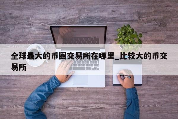 全球最大的币圈交易所在哪里_比较大的币交易所-第1张图片-币选网