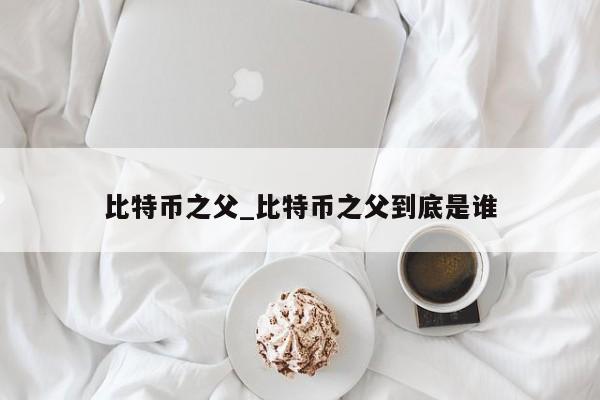 比特币之父_比特币之父到底是谁-第1张图片-币选网