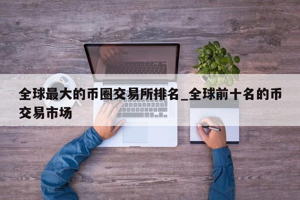 全球最大的币圈交易所排名_全球前十名的币交易市场-第1张图片-币选网
