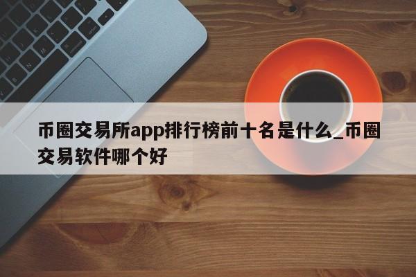 币圈交易所app排行榜前十名是什么_币圈交易软件哪个好-第1张图片-币选网