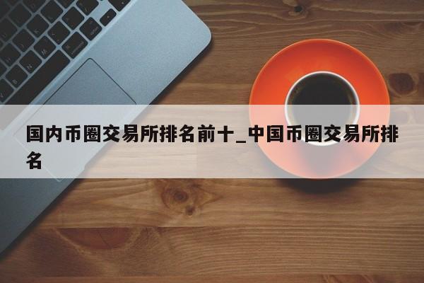 国内币圈交易所排名前十_中国币圈交易所排名-第1张图片-币选网
