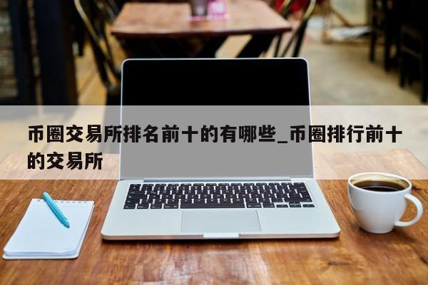 币圈交易所排名前十的有哪些_币圈排行前十的交易所-第1张图片-币选网