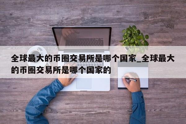 全球最大的币圈交易所是哪个国家_全球最大的币圈交易所是哪个国家的-第1张图片-币选网