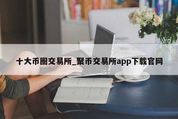十大币圈交易所_聚币交易所app下载官网-第1张图片-币选网