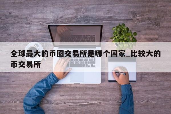 全球最大的币圈交易所是哪个国家_比较大的币交易所-第1张图片-币选网
