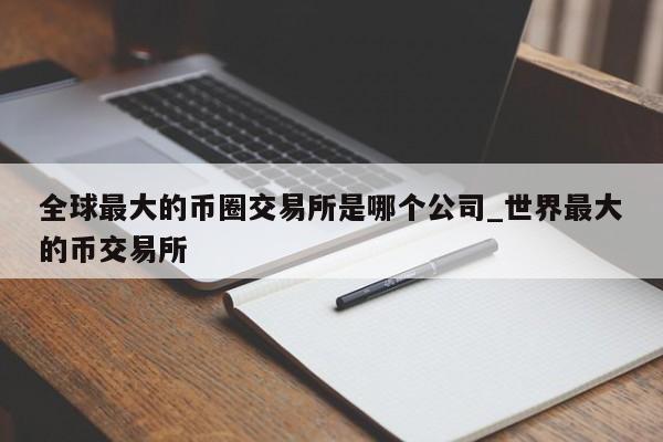 全球最大的币圈交易所是哪个公司_世界最大的币交易所-第1张图片-币选网
