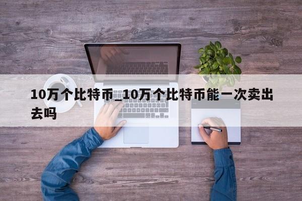 10万个比特币_10万个比特币能一次卖出去吗-第1张图片-币选网