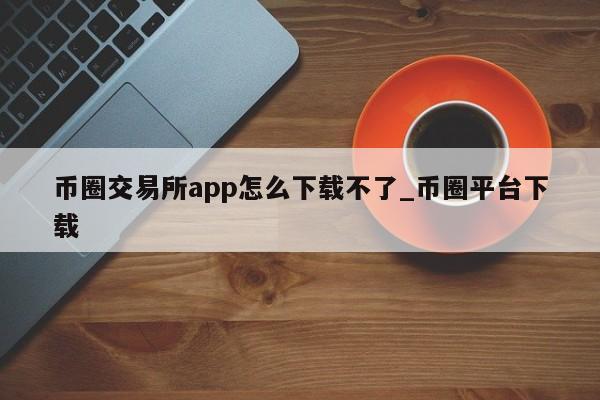 币圈交易所app怎么下载不了_币圈平台下载-第1张图片-币选网
