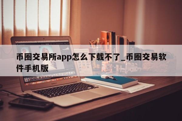 币圈交易所app怎么下载不了_币圈交易软件手机版-第1张图片-币选网