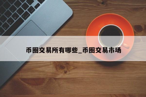 币圈交易所有哪些_币圈交易市场-第1张图片-币选网