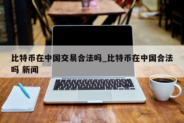 比特币在中国交易合法吗_比特币在中国合法吗 新闻-第1张图片-币选网