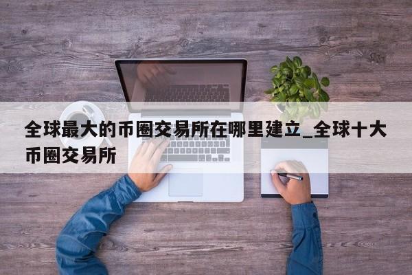 全球最大的币圈交易所在哪里建立_全球十大币圈交易所-第1张图片-币选网
