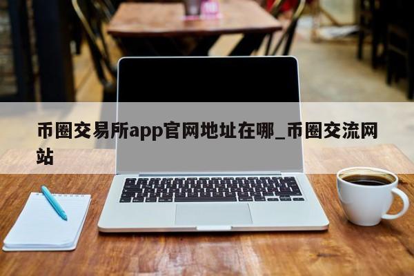 币圈交易所app官网地址在哪_币圈交流网站-第1张图片-币选网