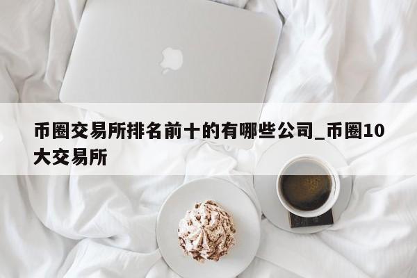 币圈交易所排名前十的有哪些公司_币圈10大交易所-第1张图片-币选网