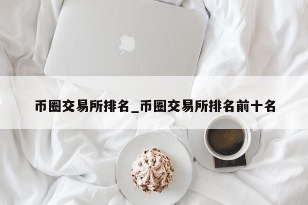 币圈交易所排名_币圈交易所排名前十名-第1张图片-币选网