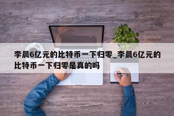 李晨6亿元的比特币一下归零_李晨6亿元的比特币一下归零是真的吗-第1张图片-币选网