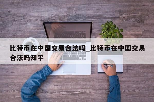 比特币在中国交易合法吗_比特币在中国交易合法吗知乎-第1张图片-币选网