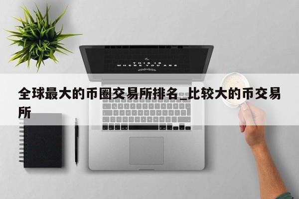 全球最大的币圈交易所排名_比较大的币交易所-第1张图片-币选网