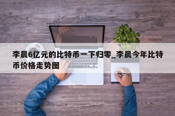 李晨6亿元的比特币一下归零_李晨今年比特币价格走势图-第1张图片-币选网
